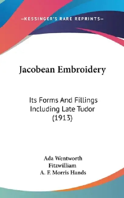Jacobean Embroidery: Its Forms And Fillings Including Late Tudor (1913) by Ada Wentworth Fitzwilliam, A. F. Morris Hands