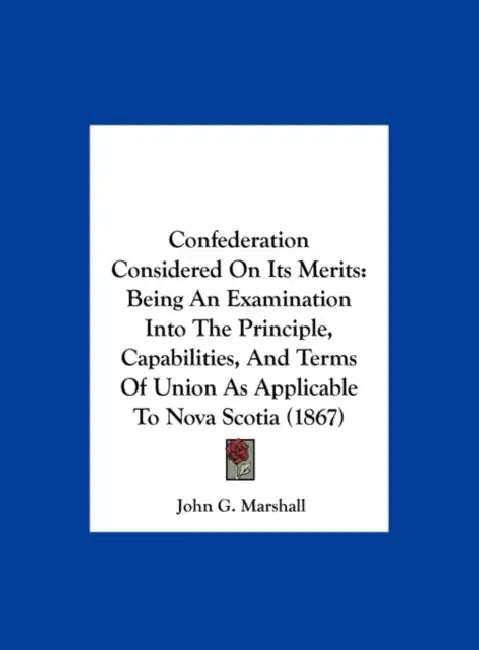 Confederation Considered on Its Merits: Being an Examination Into the Principle, Capabilities, and Terms of Union as Applicable to Nova Scotia (1867) by John G. Marshall