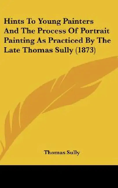 Hints to Young Painters and the Process of Portrait Painting as Practiced by the Late Thomas Sully (1873) by Thomas Sully