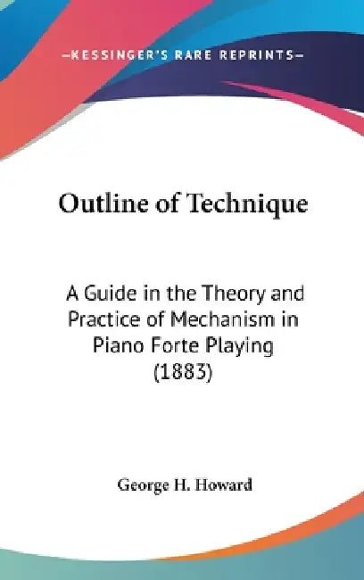 Outline of Technique: A Guide in the Theory and Practice of Mechanism in Piano Forte Playing (1883) by George H. Howard
