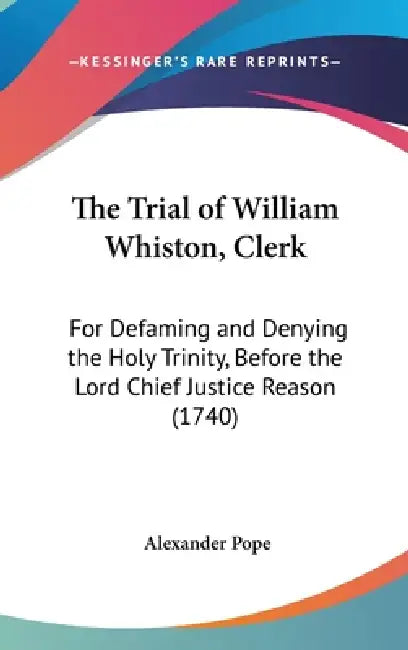 The Trial of William Whiston, Clerk: For Defaming and Denying the Holy Trinity, Before the Lord Chief Justice Reason (1740) by Alexander Pope