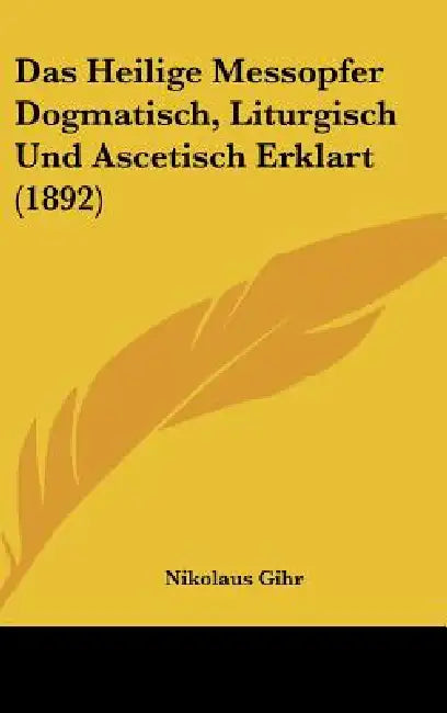 Das Heilige Messopfer Dogmatisch, Liturgisch Und Ascetisch Erklart (1892) by Nikolaus Gihr