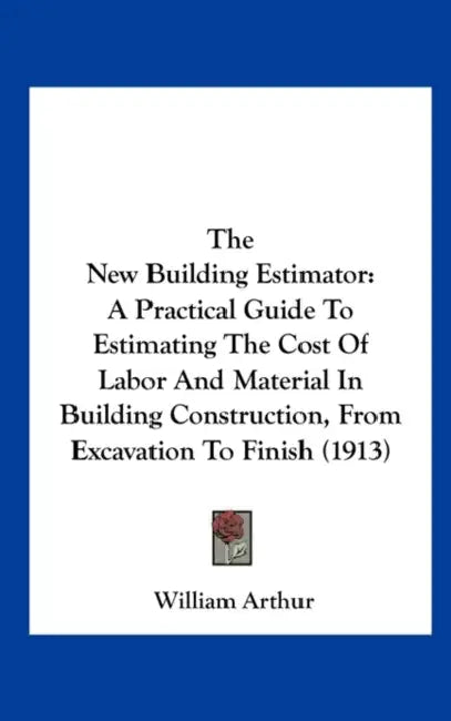 The New Building Estimator: A Practical Guide To Estimating The Cost Of Labor And Material In Building Construction, From Excavation To Finish (1913) by William Arthur