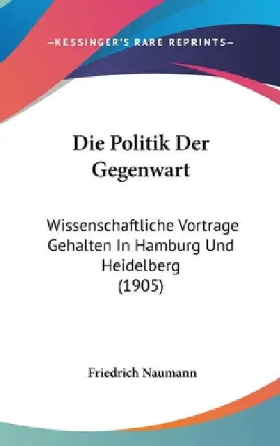 Die Politik Der Gegenwart: Wissenschaftliche Vortrage Gehalten In Hamburg Und Heidelberg (1905) by Friedrich Naumann