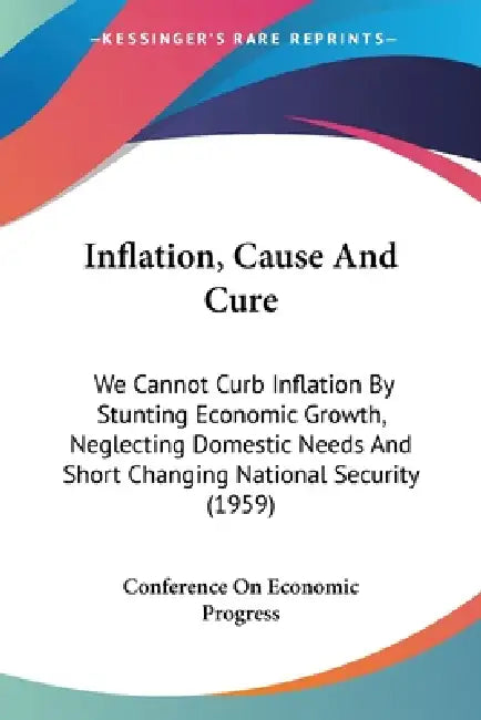 Inflation, Cause And Cure: We Cannot Curb Inflation By Stunting Economic Growth, Neglecting Domestic Needs And Short Changing National Security (1959) by Conference on Economic Progress