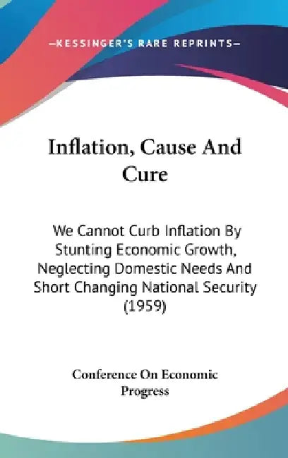 Inflation, Cause And Cure: We Cannot Curb Inflation By Stunting Economic Growth, Neglecting Domestic Needs And Short Changing National Security (1959) by Conference on Economic Progress
