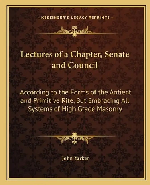 Lectures of a Chapter, Senate and Council: According to the Forms of the Antient and Primitive Rite, But Embracing All Systems of High Grade Masonry by John Yarker