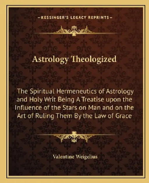 Astrology Theologized: The Spiritual Hermeneutics of Astrology and Holy Writ Being A Treatise upon the Influence of the Stars on Man and on t by Valentine Weigelius