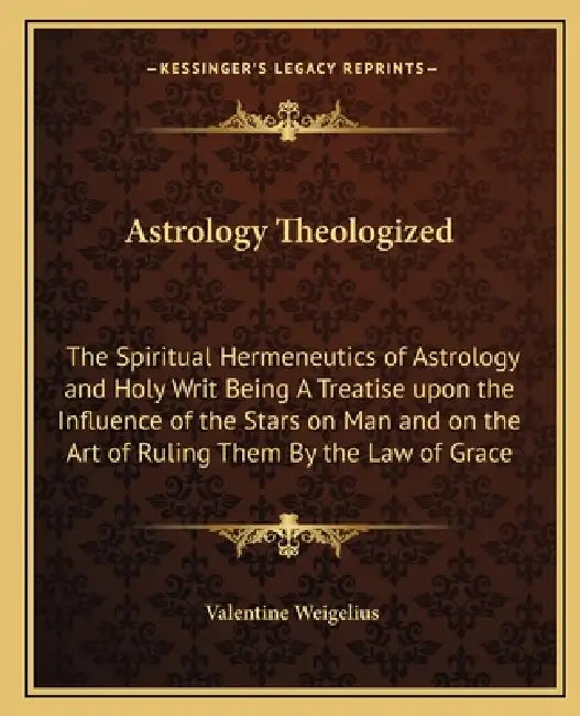 Astrology Theologized: The Spiritual Hermeneutics of Astrology and Holy Writ Being A Treatise upon the Influence of the Stars on Man and on t by Valentine Weigelius