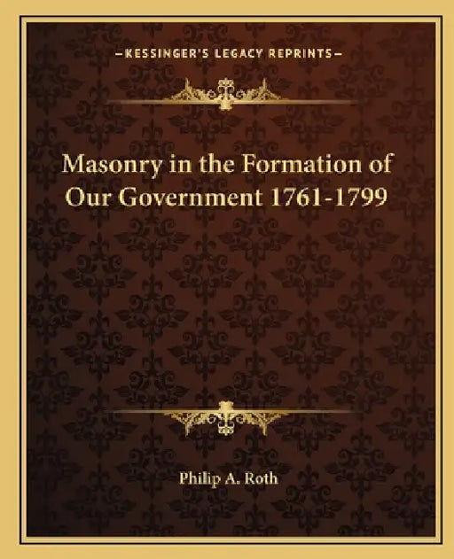 Masonry in the Formation of Our Government 1761-1799 by Philip A. Roth