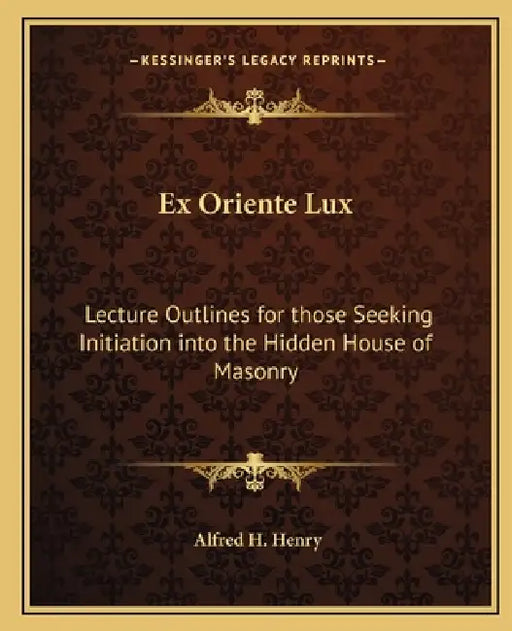 Ex Oriente Lux: Lecture Outlines for those Seeking Initiation into the Hidden House of Masonry by Alfred H. Henry