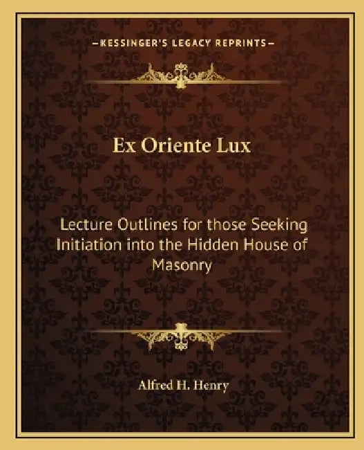 Ex Oriente Lux: Lecture Outlines for those Seeking Initiation into the Hidden House of Masonry by Alfred H. Henry