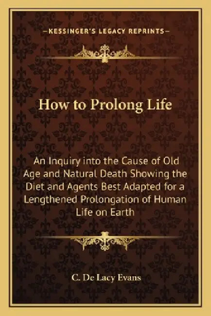 How to Prolong Life: An Inquiry into the Cause of Old Age and Natural Death Showing the Diet and Agents Best Adapted for a Lengthened Prolo by C. De Lacy Evans