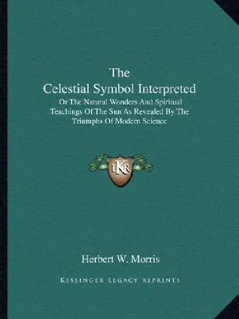 The Celestial Symbol Interpreted: Or The Natural Wonders And Spiritual Teachings Of The Sun As Revealed By The Triumphs Of Modern Science by Herbert W. Morris