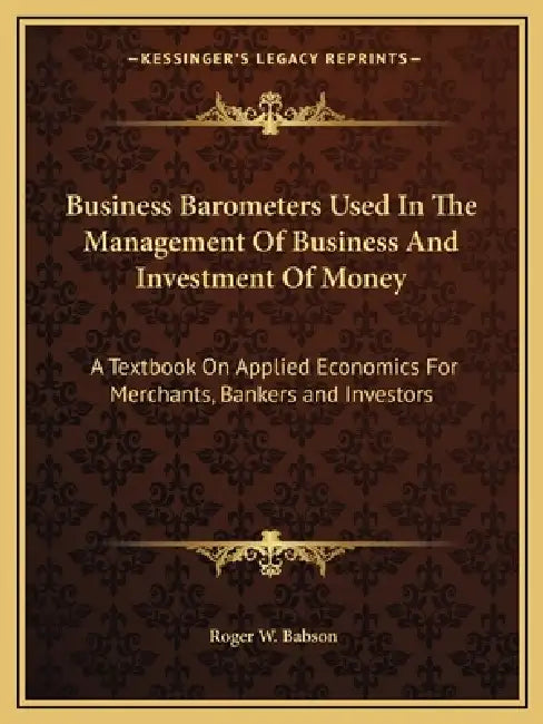 Business Barometers Used In The Management Of Business And Investment Of Money: A Textbook On Applied Economics For Merchants, Bankers and Investors by Roger W. Babson