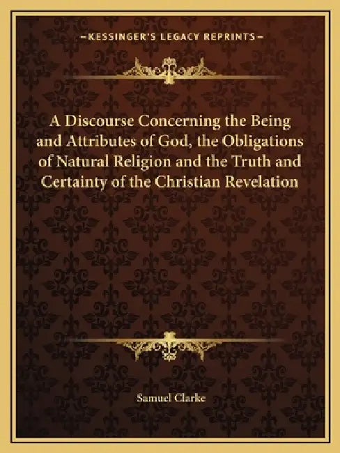 A Discourse Concerning the Being and Attributes of God, the Obligations of Natural Religion and the Truth and Certainty of the Christian Revelation by Samuel Clarke