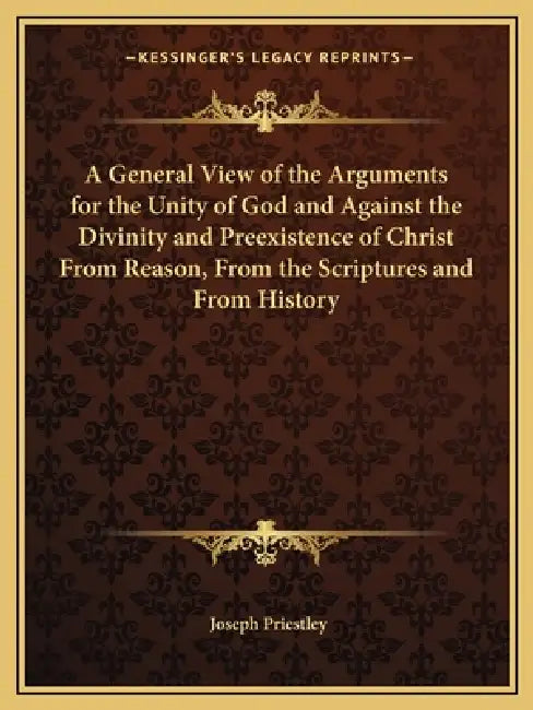 A General View of the Arguments for the Unity of God and Against the Divinity and Preexistence of Christ From Reason, From the Scriptures and From His by Joseph Priestley