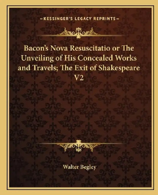Bacon's Nova Resuscitatio or The Unveiling of His Concealed Works and Travels; The Exit of Shakespeare V2 by Walter Begley