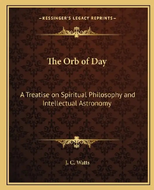 The Orb of Day: A Treatise on Spiritual Philosophy and Intellectual Astronomy by J. C. Watts