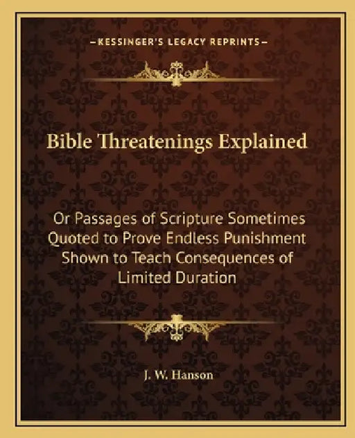 Bible Threatenings Explained: Or Passages of Scripture Sometimes Quoted to Prove Endless Punishment Shown to Teach Consequences of Limited Duration by J. W. Hanson