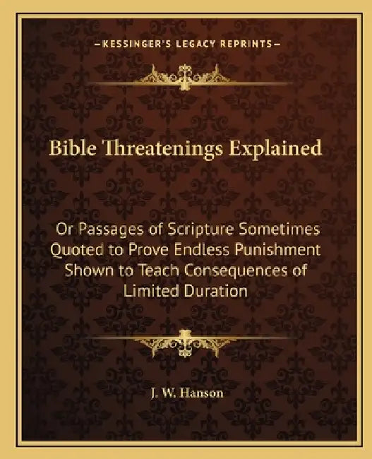 Bible Threatenings Explained: Or Passages of Scripture Sometimes Quoted to Prove Endless Punishment Shown to Teach Consequences of Limited Duration by J. W. Hanson
