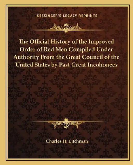 The Official History of the Improved Order of Red Men Compiled Under Authority From the Great Council of the United States by Past Great Incohonees by Charles H. Litchman