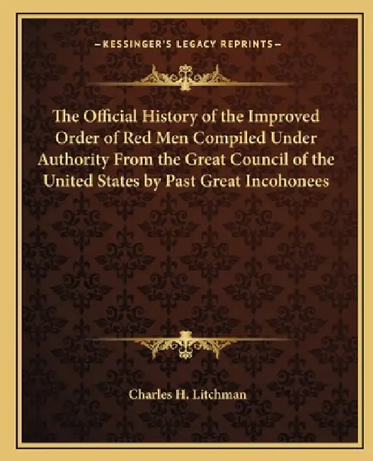 The Official History of the Improved Order of Red Men Compiled Under Authority From the Great Council of the United States by Past Great Incohonees by Charles H. Litchman