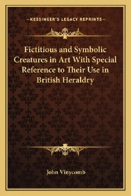 Fictitious and Symbolic Creatures in Art With Special Reference to Their Use in British Heraldry by John Vinycomb