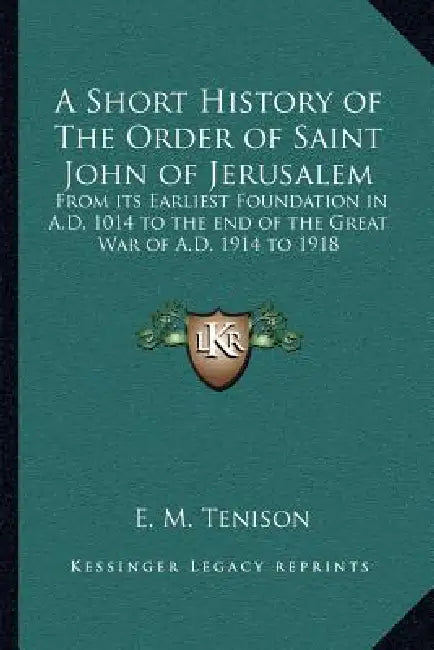 A Short History of The Order of Saint John of Jerusalem: From its Earliest Foundation in A.D. 1014 to the end of the Great War of A.D. 1914 to 1918 by E. M. Tenison