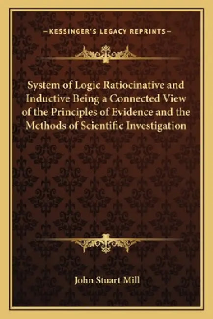 System of Logic Ratiocinative and Inductive Being a Connected View of the Principles of Evidence and the Methods of Scientific Investigation by John Stuart Mill