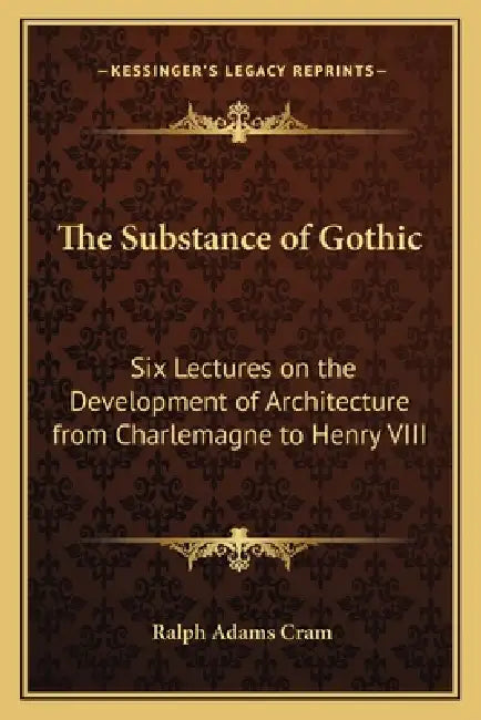 The Substance of Gothic: Six Lectures on the Development of Architecture from Charlemagne to Henry VIII by Ralph Adams Cram