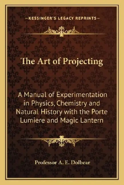 The Art of Projecting: A Manual of Experimentation in Physics, Chemistry and Natural History with the Porte Lumiere and Magic Lantern by A. E. Dolbear