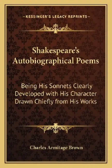 Shakespeare's Autobiographical Poems: Being His Sonnets Clearly Developed with His Character Drawn Chiefly from His Works by Charles Armitage Brown