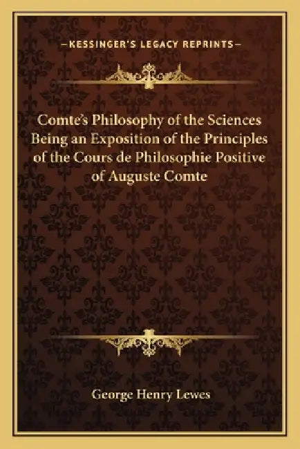 Comte's Philosophy of the Sciences Being an Exposition of the Principles of the Cours de Philosophie Positive of Auguste Comte by George Henry Lewes