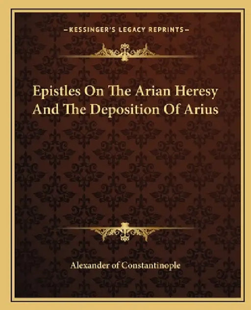 Epistles On The Arian Heresy And The Deposition Of Arius by Alexander of Constantinople