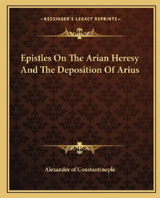 Epistles On The Arian Heresy And The Deposition Of Arius by Alexander of Constantinople