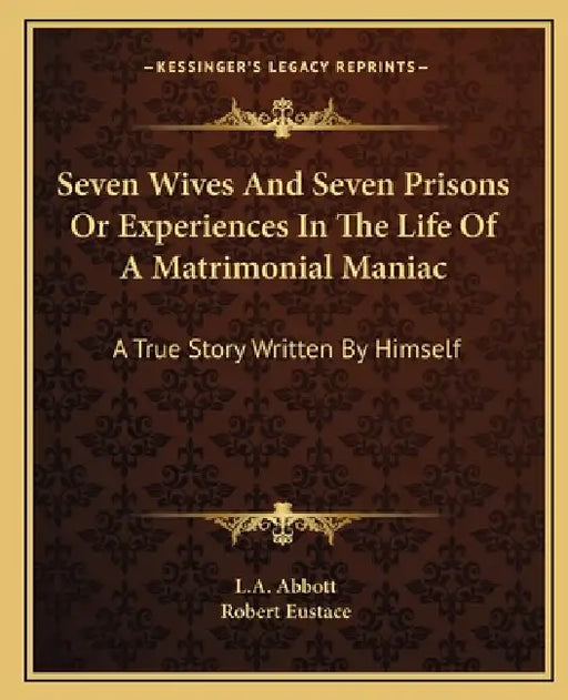 Seven Wives And Seven Prisons Or Experiences In The Life Of A Matrimonial Maniac: A True Story Written By Himself by L. A. Abbott, Robert Eustace