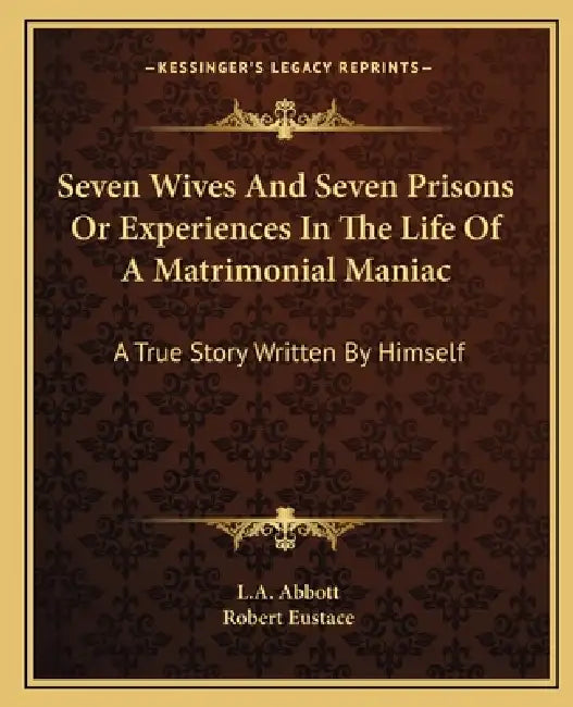Seven Wives And Seven Prisons Or Experiences In The Life Of A Matrimonial Maniac: A True Story Written By Himself by L. A. Abbott, Robert Eustace