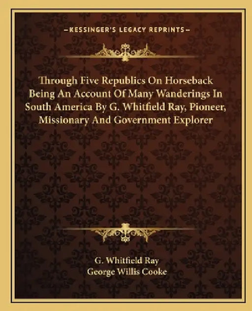 Through Five Republics On Horseback Being An Account Of Many Wanderings In South America By G. Whitfield Ray, Pioneer, Missionary And Government Explo by G. Whitfield Ray, George Willis Cooke