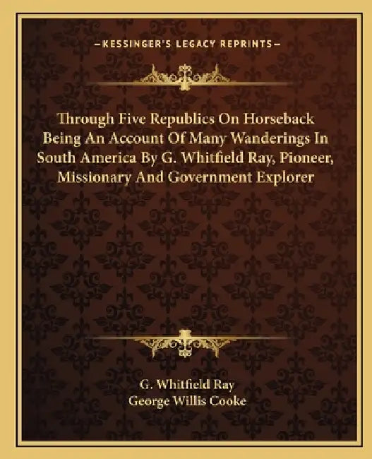 Through Five Republics On Horseback Being An Account Of Many Wanderings In South America By G. Whitfield Ray, Pioneer, Missionary And Government Explo by G. Whitfield Ray, George Willis Cooke