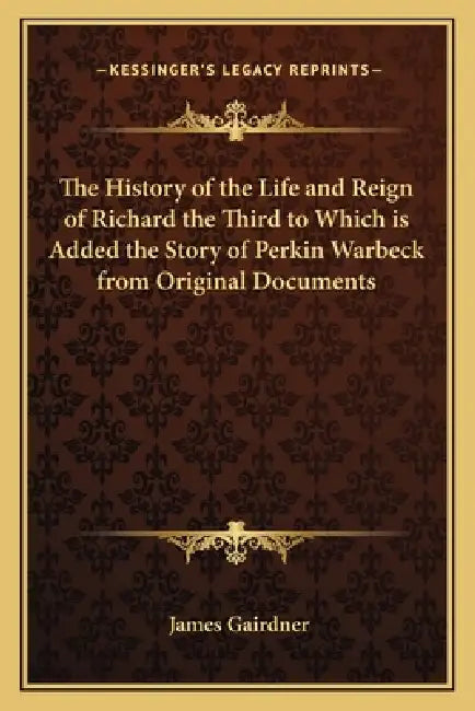 The History of the Life and Reign of Richard the Third to Which is Added the Story of Perkin Warbeck from Original Documents by James Gairdner
