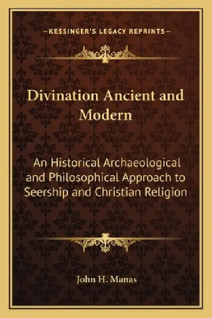 Divination Ancient and Modern: An Historical Archaeological and Philosophical Approach to Seership and Christian Religion by John H. Manas