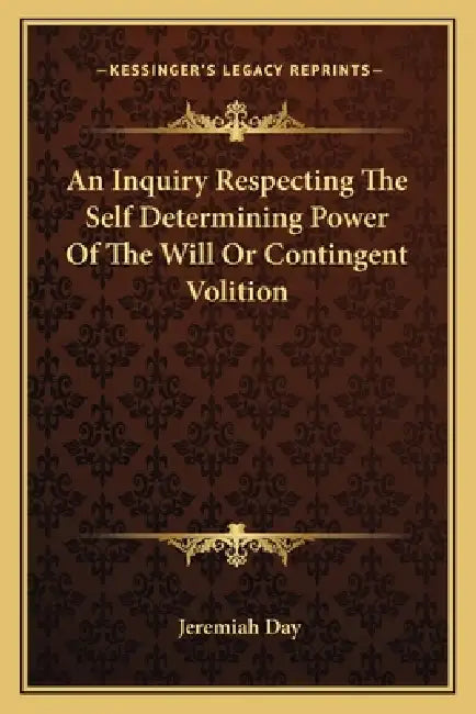 An Inquiry Respecting The Self Determining Power Of The Will Or Contingent Volition by Jeremiah Day