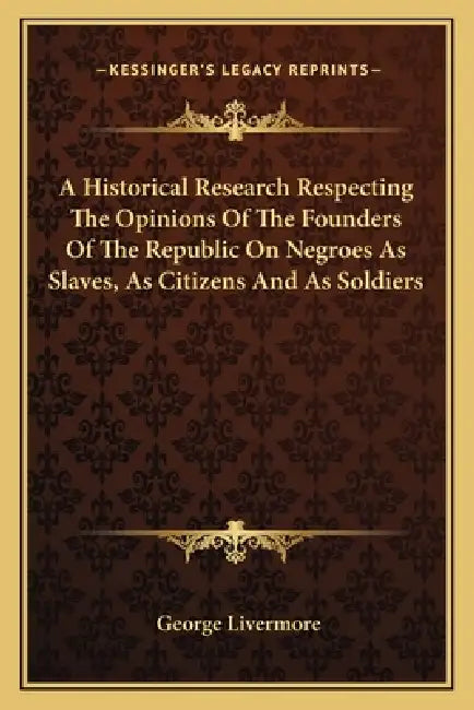 A Historical Research Respecting The Opinions Of The Founders Of The Republic On Negroes As Slaves, As Citizens And As Soldiers by George Livermore