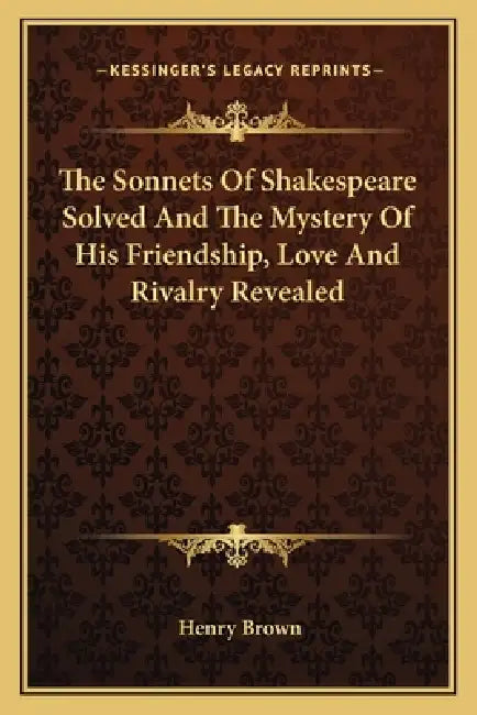 The Sonnets Of Shakespeare Solved And The Mystery Of His Friendship, Love And Rivalry Revealed by Henry Brown