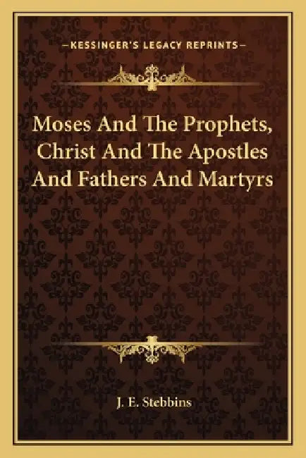 Moses And The Prophets, Christ And The Apostles And Fathers And Martyrs by J. E. Stebbins