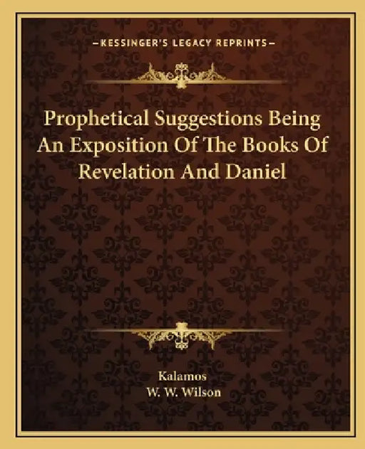 Prophetical Suggestions Being An Exposition Of The Books Of Revelation And Daniel by Kalamos, W. W. Wilson