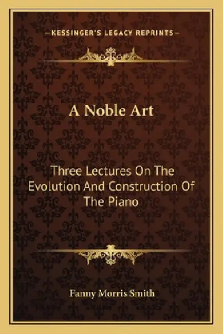 A Noble Art: Three Lectures On The Evolution And Construction Of The Piano by Fanny Morris Smith