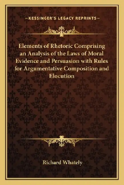 Elements of Rhetoric Comprising an Analysis of the Laws of Moral Evidence and Persuasion with Rules for Argumentative Composition and Elocution by Richard Whately