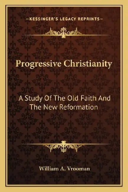 Progressive Christianity: A Study Of The Old Faith And The New Reformation by William A. Vrooman
